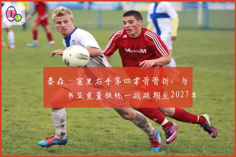 泰森·富里右手第四掌骨骨折，与约书亚重量级统一战延期至2027年