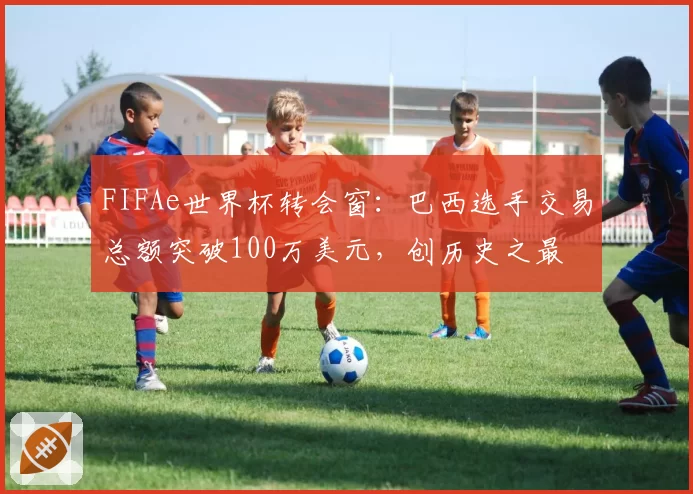 FIFAe世界杯转会窗:巴西选手交易总额突破100万美元,创历史之最