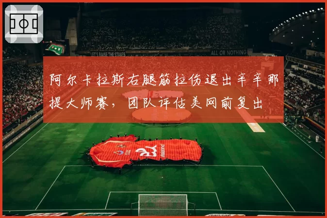 阿尔卡拉斯右腿筋拉伤退出辛辛那提大师赛，团队评估美网前复出