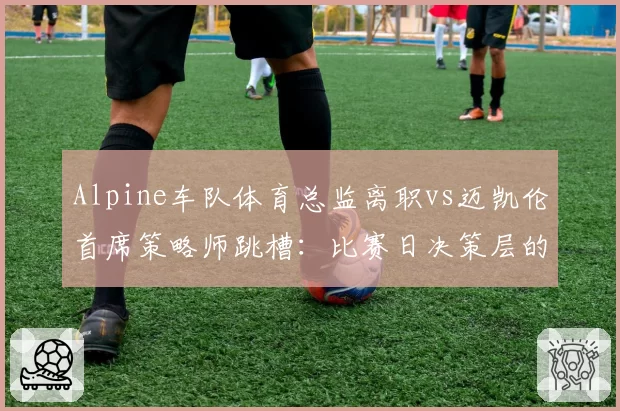 Alpine车队体育总监离职vs迈凯伦首席策略师跳槽:比赛日决策层的优劣对比