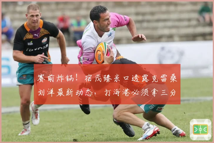 赛前炸锅！宿茂臻亲口透露克雷桑刘洋最新动态，打海港必须拿三分