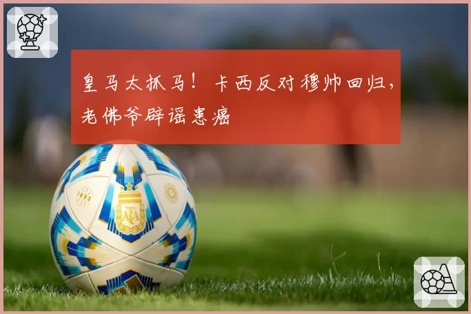 皇马太抓马！卡西反对穆帅回归，老佛爷辟谣患癌