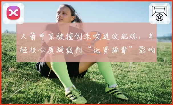 火箭申京被撞倒未吹进攻犯规，年轻核心质疑裁判“论资排辈”影响排名