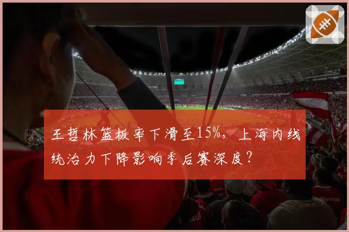王哲林篮板率下滑至15%，上海内线统治力下降影响季后赛深度？