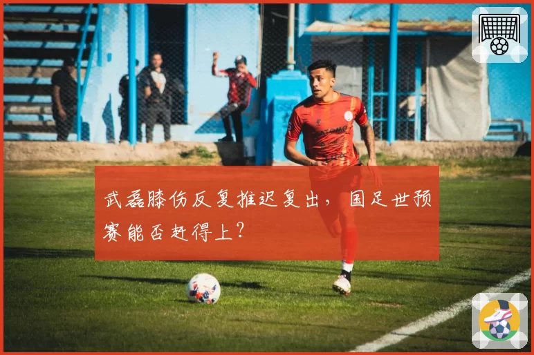 武磊膝伤反复推迟复出，国足世预赛能否赶得上？