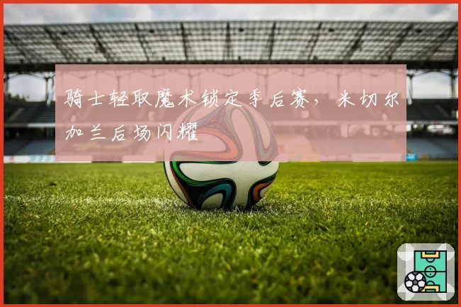 骑士轻取魔术锁定季后赛，米切尔加兰后场闪耀