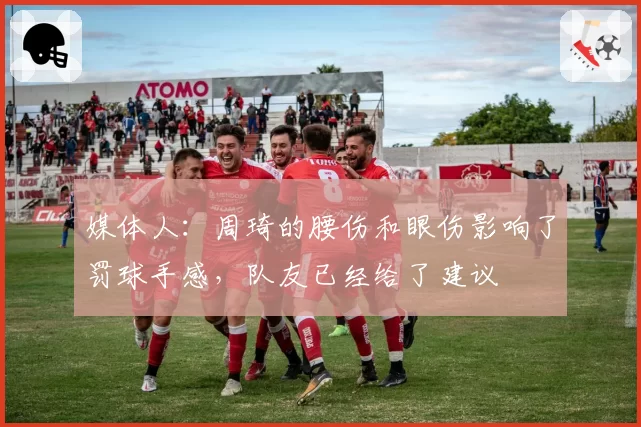 媒体人：周琦的腰伤和眼伤影响了罚球手感，队友已经给了建议