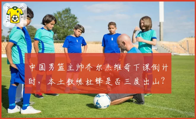 中国男篮主帅乔尔杰维奇下课倒计时，本土教练杜锋是否三度出山？