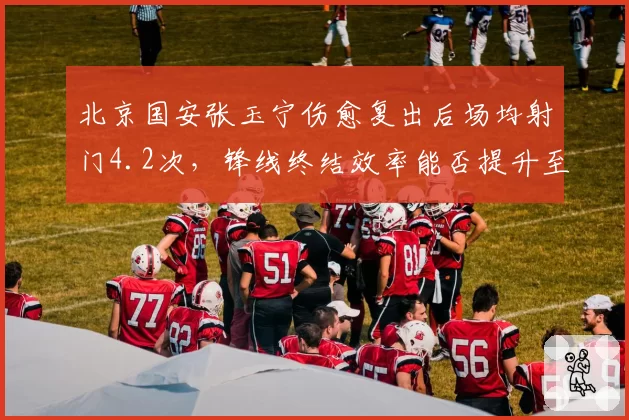 北京国安张玉宁伤愈复出后场均射门4.2次，锋线终结效率能否提升至赛季初水准？