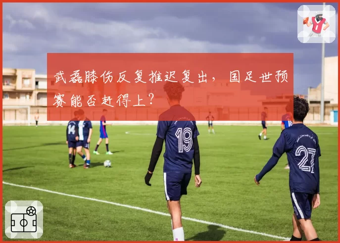 武磊膝伤反复推迟复出，国足世预赛能否赶得上？