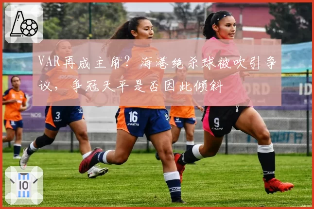 VAR再成主角？海港绝杀球被吹引争议，争冠天平是否因此倾斜