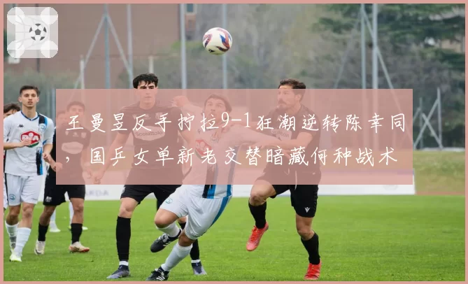王曼昱反手拧拉9-1狂潮逆转陈幸同,国乒女单新老交替暗藏何种战术密码?