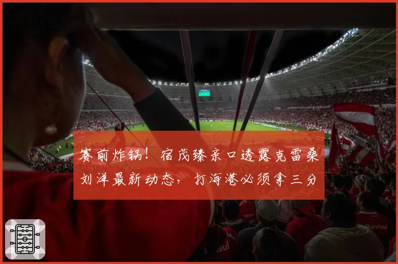 赛前炸锅！宿茂臻亲口透露克雷桑刘洋最新动态，打海港必须拿三分