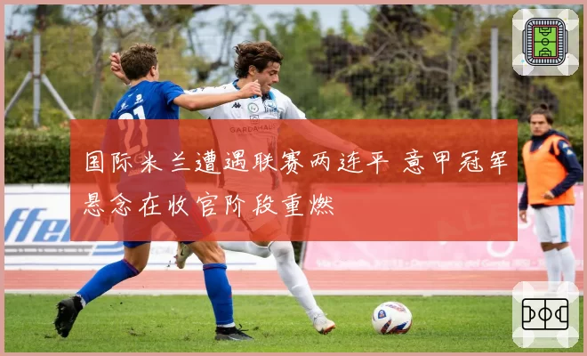 国际米兰遭遇联赛两连平 意甲冠军悬念在收官阶段重燃