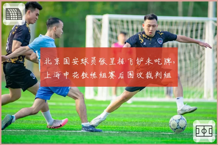 北京国安球员张呈栋飞铲未吃牌，上海申花教练组赛后围攻裁判组