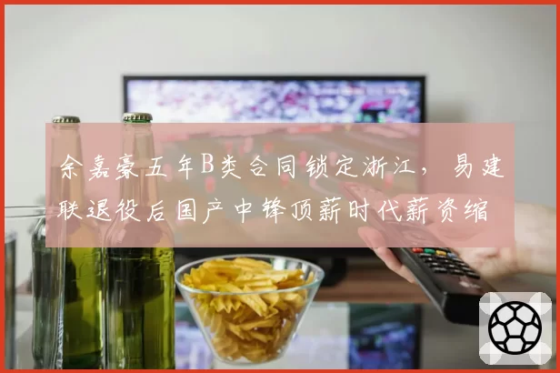 余嘉豪五年B类合同锁定浙江，易建联退役后国产中锋顶薪时代薪资缩水三成