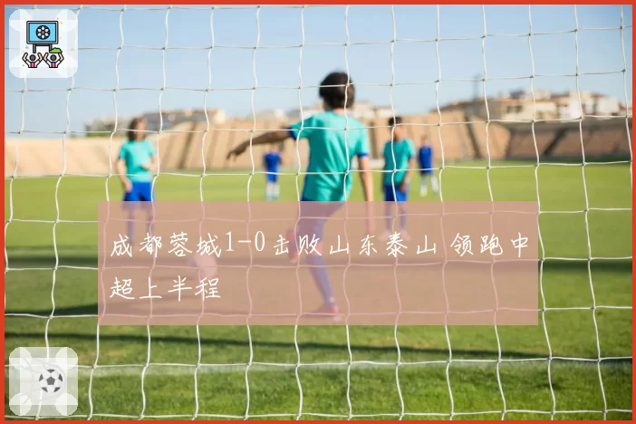 成都蓉城1-0击败山东泰山 领跑中超上半程
