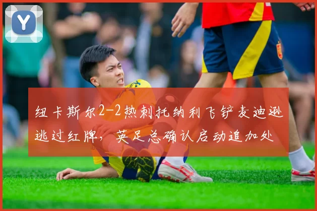 纽卡斯尔2-2热刺托纳利飞铲麦迪逊逃过红牌,英足总确认启动追加处罚程序