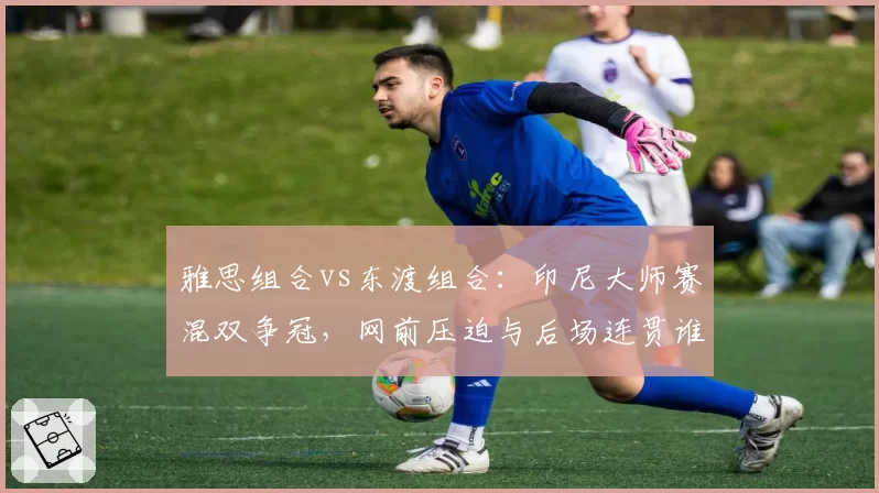 雅思组合vs东渡组合：印尼大师赛混双争冠，网前压迫与后场连贯谁占优？