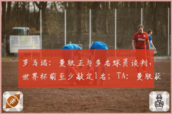 罗马诺：曼联正与多名球员谈判，世界杯前至少敲定1名；TA：曼联获得英超1.915亿英镑分红
