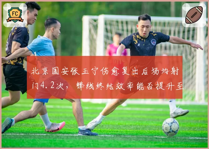 北京国安张玉宁伤愈复出后场均射门4.2次，锋线终结效率能否提升至赛季初水准？