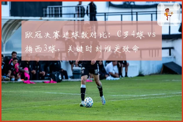欧冠决赛进球数对比:C罗4球 vs 梅西3球,关键时刻谁更致命