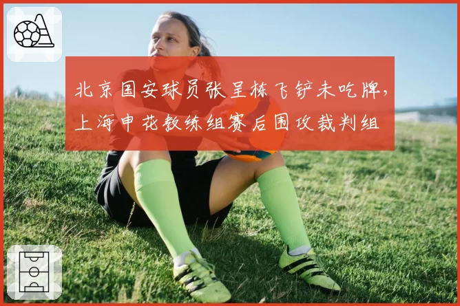 北京国安球员张呈栋飞铲未吃牌，上海申花教练组赛后围攻裁判组