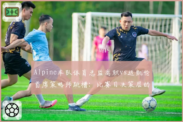 Alpine车队体育总监离职vs迈凯伦首席策略师跳槽:比赛日决策层的优劣对比