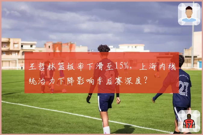 王哲林篮板率下滑至15%，上海内线统治力下降影响季后赛深度？