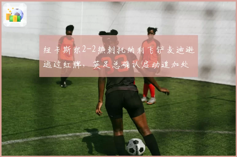 纽卡斯尔2-2热刺托纳利飞铲麦迪逊逃过红牌,英足总确认启动追加处罚程序