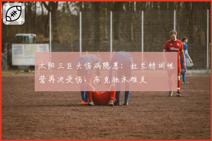 太阳三巨头伤病隐患：杜兰特训练营再次受伤，布克独木难支