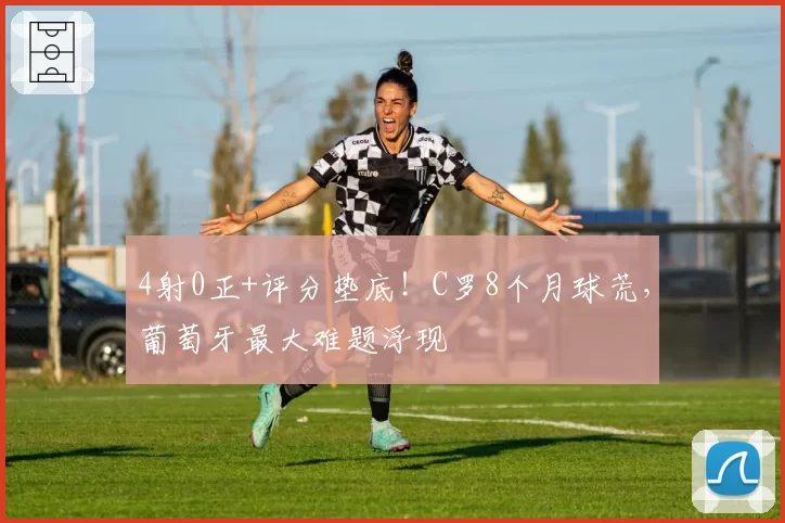 4射0正+评分垫底！C罗8个月球荒，葡萄牙最大难题浮现