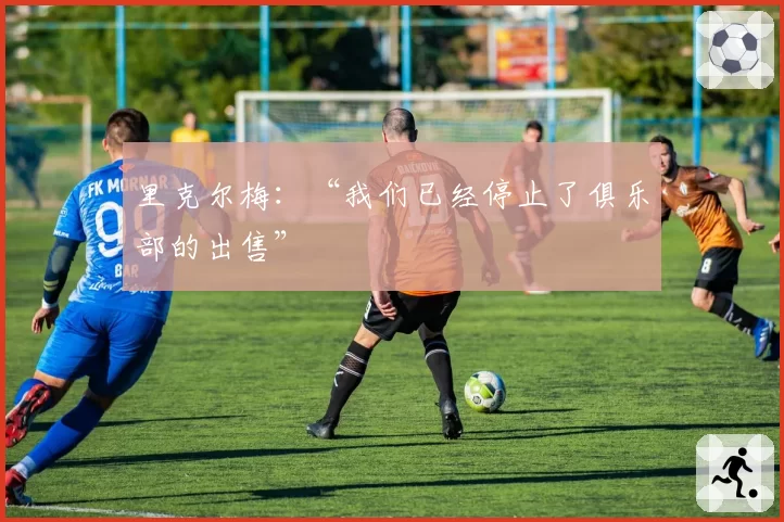 里克尔梅:“我们已经停止了俱乐部的出售”