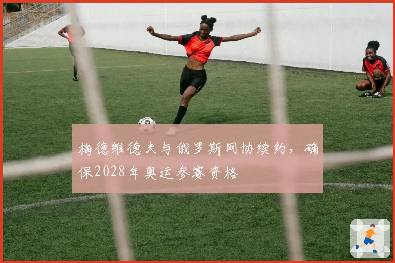梅德维德夫与俄罗斯网协续约，确保2028年奥运参赛资格