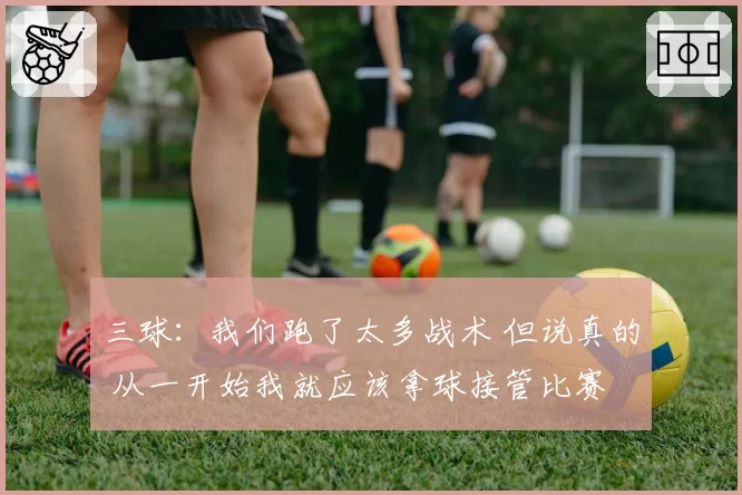 三球：我们跑了太多战术 但说真的 从一开始我就应该拿球接管比赛