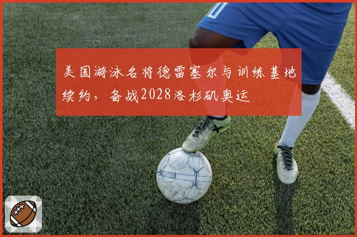 美国游泳名将德雷塞尔与训练基地续约，备战2028洛杉矶奥运