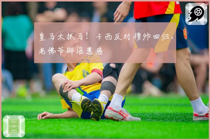 皇马太抓马！卡西反对穆帅回归，老佛爷辟谣患癌