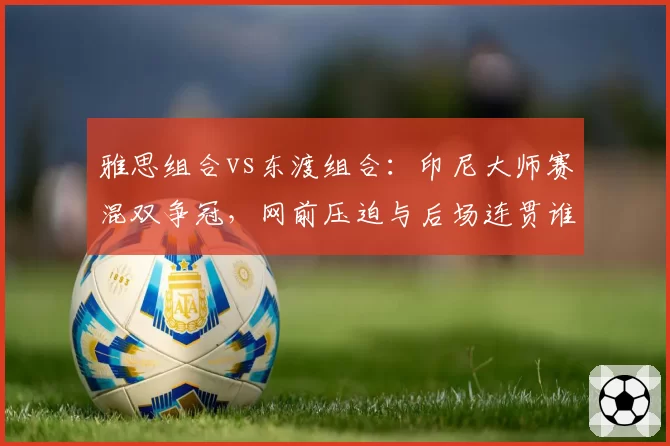 雅思组合vs东渡组合：印尼大师赛混双争冠，网前压迫与后场连贯谁占优？