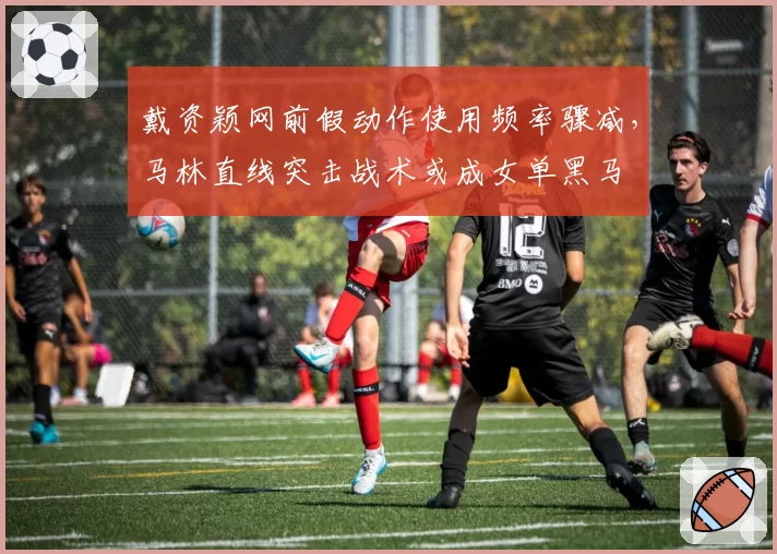 戴资颖网前假动作使用频率骤减，马林直线突击战术或成女单黑马