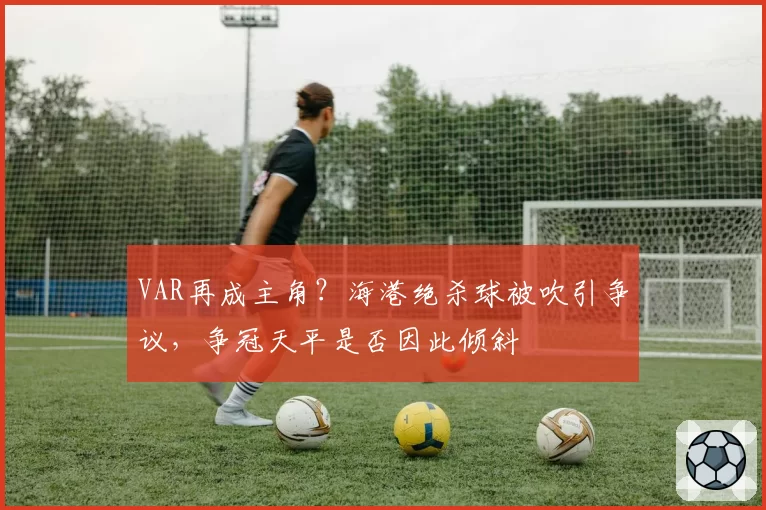 VAR再成主角?海港绝杀球被吹引争议,争冠天平是否因此倾斜
