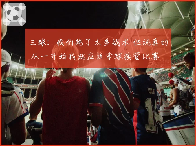 三球：我们跑了太多战术 但说真的 从一开始我就应该拿球接管比赛