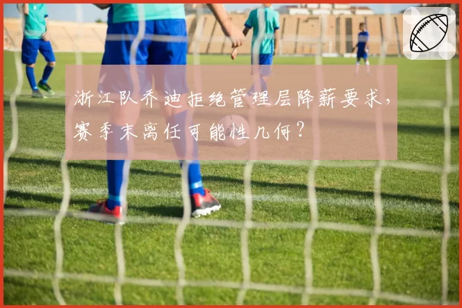 浙江队乔迪拒绝管理层降薪要求，赛季末离任可能性几何？
