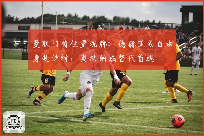 曼联门将位置洗牌：德赫亚或自由身赴沙特，奥纳纳成替代首选