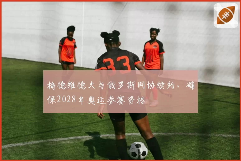 梅德维德夫与俄罗斯网协续约，确保2028年奥运参赛资格
