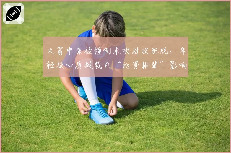 火箭申京被撞倒未吹进攻犯规，年轻核心质疑裁判“论资排辈”影响排名