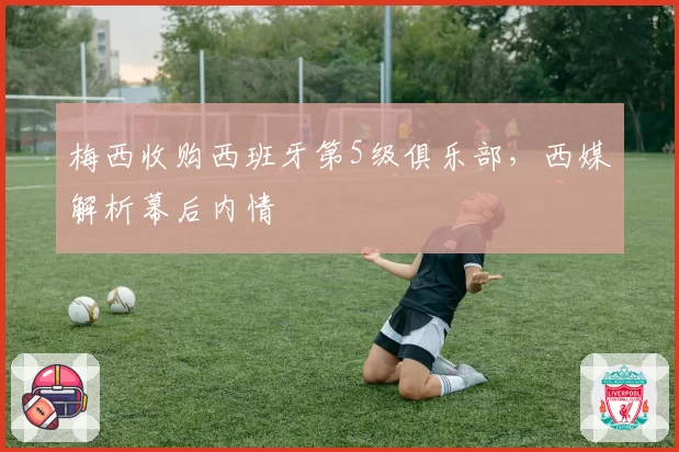 梅西收购西班牙第5级俱乐部，西媒解析幕后内情