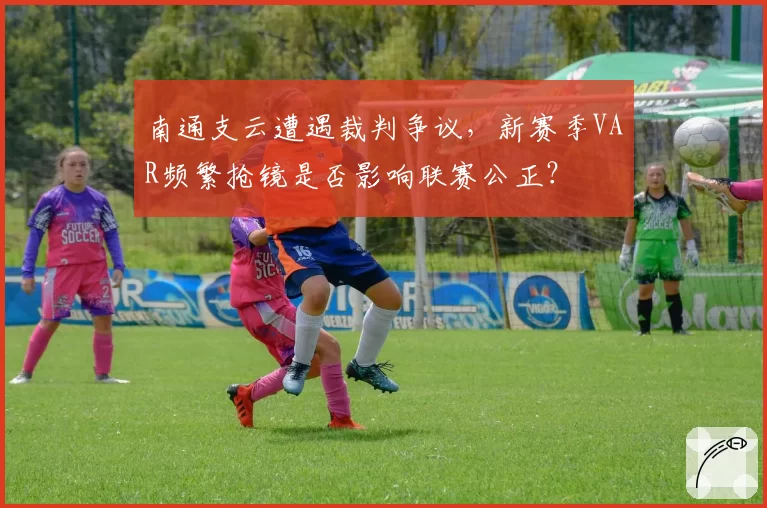 南通支云遭遇裁判争议，新赛季VAR频繁抢镜是否影响联赛公正？