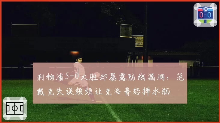 利物浦5-0大胜却暴露防线漏洞,范戴克失误频频让克洛普怒摔水瓶