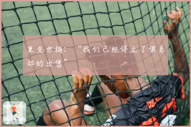 里克尔梅:“我们已经停止了俱乐部的出售”