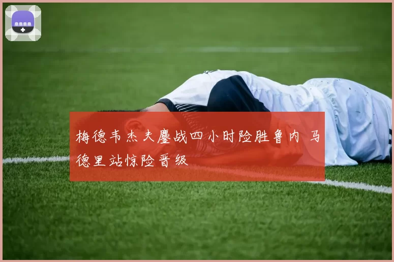 梅德韦杰夫鏖战四小时险胜鲁内 马德里站惊险晋级